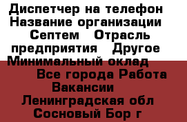 Диспетчер на телефон › Название организации ­ Септем › Отрасль предприятия ­ Другое › Минимальный оклад ­ 23 000 - Все города Работа » Вакансии   . Ленинградская обл.,Сосновый Бор г.